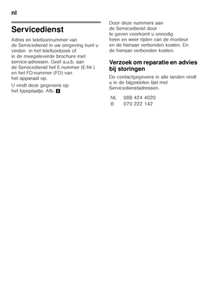 Page 90nl 
90
Servicedienst 
Adres en telefoonnummer van  
de Servicedienst in uw omgeving kunt u  
vinden  in het telefoonboek of  
in de meegeleverde brochure met 
service-adressen. Geef a.u.b. aan 
de Servicedienst het E-nummer (E-Nr.) 
en het FD-nummer (FD) van  
het apparaat op. 
U vindt deze gegevens op  
het typeplaatje. Afb.8 Door deze nummers aan  
de Servicedienst door  
te geven voorkomt u onnodig 
heen en weer rijden van de monteur 
en de hieraan verbonden kosten. En 
de hieraan verbonden kosten....