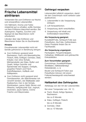 Page 14de 
14
Frische Lebensmittel  
einfrieren 
Verwenden Sie zum Einfrieren nur frische  
und einwandfreie Lebensmittel. 
Um Nährwert, Aroma und Farbe  
möglichst gut zu erhalten, sollte Gemüse  
vor dem Einfrieren blanchiert werden. Bei 
Auberginen, Paprika, Zucchini und 
Spargel ist das Blanchieren nicht 
erforderlich. 
Literatur über das Einfrieren und  
Blanchieren finden Sie im Buchhandel. 
Hinweis 
Einzufrierende Lebensmittel nicht mit  
bereits gefrorenen in Berührung bringen.
■Zum Einfrieren geeignet...