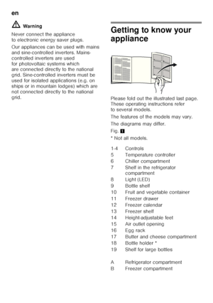 Page 26en 
26
ã=
Warn ing
Never connect the appliance  
to electronic energy saver plugs. 
Our appliances can be used with mains  
and sine-controlled inverters. Mains-
controlled inverters are used 
for photovoltaic systems which  
are connected directly to the national  
grid. Sine-controlled inverters must be 
used for isolated applications (e.g. on 
ships or in mountain lodges) which are 
not connected directly to the national 
grid.
Getting to know your  
appliance 
Please fold out the illustrated last...