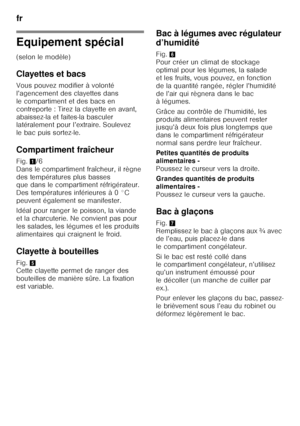 Page 50fr 
50
Equipement spécial 
(selon le modèle) 
Clayettes et bacs 
Vous pouvez modifier à volonté  
l’agencement des clayettes dans 
le compartiment et des bacs en 
contreporte : Tirez la clayette en avant, 
abaissez-la et faites-la basculer  
latéralement pour l’extraire. Soulevez  
le bac puis sortez-le. 
Compartiment fraîcheur 
Fig.1/6 
Dans le compartiment fraîcheur, il règne  
des températures plus basses  
que dans le compartiment réfrigérateur.  
Des températures inférieures à 0 °C  
peuvent...