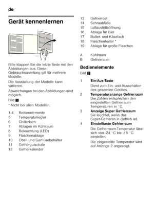 Page 10de 
10
Gerät kennenlernen 
Bitte klappen Sie die letzte Seite mit den  
Abbildungen aus. Diese  
Gebrauchsanleitung gilt für mehrere  
Modelle. 
Die Ausstattung der Modelle kann  
variieren. 
Abweichungen bei den Abbildungen sind  
möglich. 
Bild1
* Nicht bei allen Modellen. Bedienelemente 
Bild
2
1-4 Bedienelemente 
5 Temperaturregler 
6 Chillerfach 
7A bla g en  im Kühlr a um
8 Beleuchtung (LED)
9F la sc h ena bla ge
10 Obst- und Gemüsebehälter
11 Gefriergutschale 
12 Gefrierkalender
13 Gefrierrost 
14...