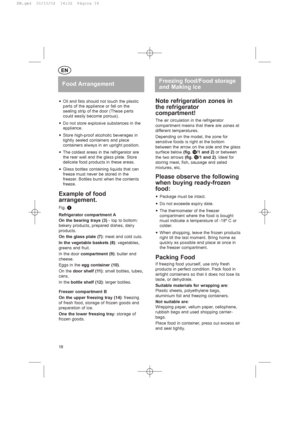 Page 18yOil and fats should not touch the plastic
parts of the appliance or fall on the
sealing strip of the door (These parts
could easily become porous).
yDo not store explosive substances in the
appliance.
yStore high-proof alcoholic beverages in
tightly sealed containers and place
containers always in an upright position.
yThe coldest areas in the refrigerator are
the rear wall and the glass plate. Store
delicate food products in these areas.
yGlass bottles containing liquids that can
freeze must never be...