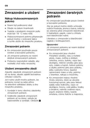 Page 12cs 
12
Zmrazování a uložení 
Nákup hlubocezmrazených  
pokrmů
■Nesmí být poškozený obal
■Dbejte na datum trvanlivosti.
■Teplota v prodejním mrazicím pultu  
musí být -18 °C nebo nižší.
■Hlubocezmrazené pokrmy p Ŏepravujte 
pokud možno v izolované tašce  
a rychle uložte do mrazicího prostoru.
Zmrazování potravin
■Ke zmrazování používejte pouze  
č erstvé a bezvadné potraviny.
■Již zmrazené potraviny se nesmí  
dotýkat zmrazovaných potravin.
■Potraviny neprodyšn ě zabalte, aby 
neztratily chu Ś nebo...