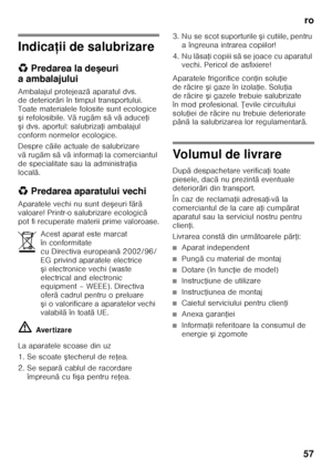 Page 57ro
57
Indica ţii de salubrizare
* Predarea la de şeuri 
aambalajului 
Ambalajul protejeaz ă aparatul dvs. 
de deterior ări în timpul transportului. 
Toate materialele folosite sunt ecologice  
ş i refolosibile. V ărug ăm s ăvă aduce Ři 
ş i dvs. aportul: salubriza Ři ambalajul 
conform normelor ecologice. 
Despre c ăile actuale de salubrizare 
v ă rug ăm s ăvă informa Ři la comerciantul 
de specialitate sau la administra Řia 
local ă.
* Predarea aparatului vechi
Aparatele vechi nu sunt de şeuri f ără...