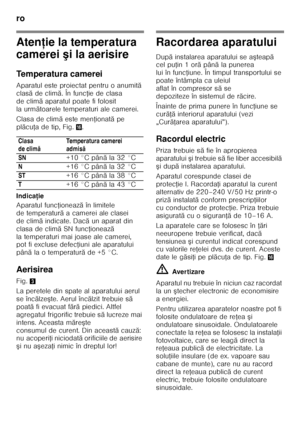 Page 58ro 
58
Atenţie la temperatura 
camerei  şi la aerisire
Temperatura camerei 
Aparatul este proiectat pentru o anumit ă 
clas ăde clim ă. În func Řie de clasa 
de clim ă aparatul poate fi folosit 
la urm ătoarele temperaturi ale camerei.
Clasa de clim ă este men Řionat ă pe 
pl ăcu Řadetip, Fig. 0.
Indica ţie
Aparatul func Řioneaz ă în limitele 
de temperatur ă a camerei ale clasei 
de clim ă indicate. Dac ă un aparat din 
clasa de clim ă SN func Řioneaz ă 
la temperaturi mai joase ale camerei,  
pot fi...