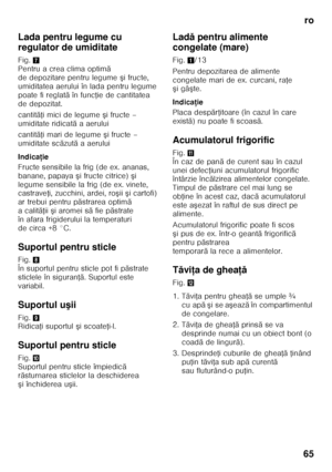 Page 65ro
65
Lada pentru legume cu  
regulator de umiditate 
Fig.
7 
Pentru a crea clima optim ă 
de depozitare pentru legume  şifructe, 
umiditatea aerului în lada pentru legume  
poate fi reglat ă în func Řie de cantitatea 
de depozitat. 
cantit ăŘi mici de legume  şifructe – 
umiditate ridicat ă aaerului
cantit ăŘi mari de legume  şifructe – 
umiditate sc ăzut ă aaerului
Indica ţie
Fructe sensibile la frig (de ex. ananas,  
banane, papaya  şi fructe citrice)  şi 
legume sensibile la frig (de ex. vinete,...