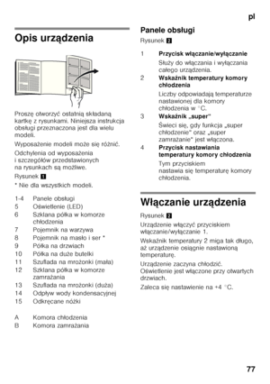 Page 77pl
77
Opis urz ądzenia
Prosz ę otworzy ć ostatni ą sk ładan ą 
kartk ę z rysunkami. Niniejsza instrukcja 
obs ługi przeznaczona jest dla wielu 
modeli. 
Wyposa żenie modeli mo że si ę ró żni ć.
Odchylenia od wyposa żenia 
i szczegó łów przedstawionych 
na rysunkach s ą mo żliwe.
Rysunek 1
* Nie dla wszystkich modeli. Panele obs
ługi
Rysunek 2
Włączanie urz ądzenia
Rysunek 2
Urz ądzenie w łączy ć przyciskiem 
w łą czanie/wy łączanie 1.
Wska źnik temperatury 2 miga tak d ługo, 
a ż urz ądzenie osi ągnie...