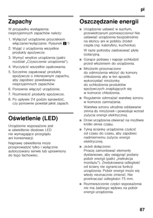 Page 87pl
87
Zapachy 
Wprzypadku wyst ąpienia 
nieprzyjemnych zapachów nale ży:
1. Wy łączy ć urz ądzenie przyciskiem 
w łą czanie/wy łączanie. Rysunek 2/1
2. Wyj ąć zurz ądzenia wszystkie 
produkty spo żywcze.
3. Wymy ć wn ętrze urz ądzenia (patrz 
rozdzia ł „Czyszczenie urz ądzenia“).
4. Wyczy Őci ć wszystkie opakowania.
5. Szczelnie zapakowa ć produkty 
spo żywcze o intensywnym zapachu, 
aby zapobiec powstawaniu  
nieprzyjemnych zapachów.
6. Ponownie w łączy ć urz ądzenie.
7. Rozmie Őci ć produkty spo...