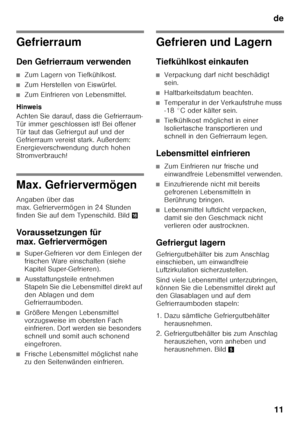 Page 11de11
Gefrierraum 
Den Gefrierraum verwenden
■Zum Lagern von Tiefkühlkost.
■Zum Herstellen von Eiswürfel.
■Zum Einfrieren von Lebensmittel.
Hinweis 
Achten Sie darauf, dass die Gefrierraum- 
Tür immer geschlossen ist! Bei offener 
Tür taut das Gefriergut auf und der 
Gefrierraum vereist stark. Außerdem: 
Energieverschwendung durch hohen  
Stromverbrauch!
Max. Gefriervermögen 
Angaben über das  
max. Gefriervermögen in 24 Stunden 
finden Sie auf dem Typenschild. Bild 0
Voraussetzungen für  
max....