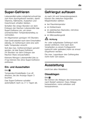 Page 13de13
Super-Gefrieren 
Lebensmittel sollen möglichst schnell bis  
zum Kern durchgefroren werden, damit  
Vitamine, Nährwerte, Aussehen und  
Geschmack erhalten bleiben. 
Schalten Sie einige Stunden vor dem  
Einlegen der frischen Lebensmittel das 
Super-Gefrieren ein, um einen 
unerwünschten Temperaturanstieg zu  
vermeiden.  
Im Allgemeinen genügen 4-6 Stunden. 
Das Gerät arbeitet nach dem Einschalten  
ständig, im Gefrierraum wird eine sehr 
kalte Temperatur erreicht. 
Soll das max. Gefriervermögen...