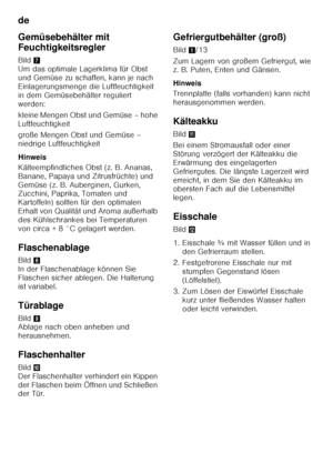 Page 14de 
14
Gemüsebehälter mit  
Feuchtigkeitsregler 
Bild
7 
Um das optimale Lagerklima für Obst  
und Gemüse zu schaffen, kann je nach 
Einlagerungsmenge die Luftfeuchtigkeit 
in dem Gemüsebehälter reguliert 
werden: 
kleine Mengen Obst und Gemüse – hohe  
Luftfeuchtigkeit 
große Mengen Obst und Gemüse –  
niedrige Luftfeuchtigkeit 
Hinweis 
Kälteempfindliches Obst (z. B. Ananas,  
Banane, Papaya und Zitrusfrüchte) und 
Gemüse (z. B. Auberginen, Gurken,  
Zucchini, Paprika, Tomaten und  
Kartoffeln) sollten...