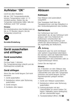 Page 15de15
Aufkleber “OK” 
(nicht bei allen Modellen) 
Mit der “OK”-Temperaturkontrolle  
können Temperaturen unter +4 °C 
ermittelt werden. Stellen Sie die  
Temperatur stufenweise kälter, falls der  
Aufkleber nicht “OK” anzeigt. 
Hinweis 
Bei Inbetriebnahme des Gerätes kann es  
bis zu 12 Stunden dauern, bis die 
Temperatur erreicht ist. 
Korrekte Einstellung
Gerät ausschalten  
und stilllegen 
Gerät ausschalten 
Bild 2
Ein/Aus-Taste 1 drücken.  
Die Temperaturanzeige erlischt und die 
Kühlmaschine schaltet...