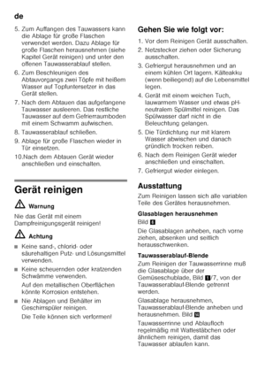 Page 16de 
16
5. Zum Auffangen des Tauwassers kann 
die Ablage für große Flaschen  
verwendet werden. Dazu Ablage für 
große Flaschen herausnehmen (siehe 
Kapitel Gerät reinigen) und unter den 
offenen Tauwasserablauf stellen.
6. Zum Beschleunigen des  Abtauvorgangs zwei Töpfe mit heißem 
Wasser auf Topfuntersetzer in das  
Gerät stellen.
7. Nach dem Abtauen das aufgefangene  Tauwasser ausleeren. Das restliche  
Tauwasser auf dem Gefrierraumboden  
mit einem Schwamm aufwischen.
8. Tauwasserablauf schließen. 
9....