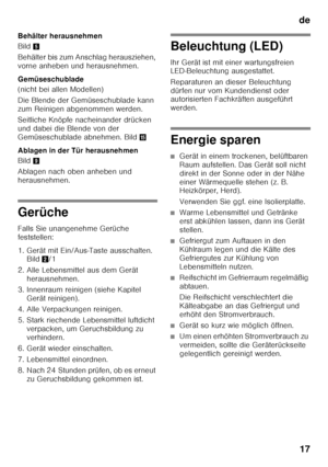 Page 17de17
Behälter herausnehmen 
Bild
5
Behälter bis zum Anschlag herausziehen,  
vorne anheben und herausnehmen. 
Gemüseschublade 
(nicht bei allen Modellen) 
Die Blende der Gemüseschublade kann  
zum Reinigen abgenommen werden. 
Seitliche Knöpfe nacheinander drücken  
und dabei die Blende von der 
Gemüseschublade abnehmen. Bild /
Ablagen in der Tür herausnehmen 
Bild 9
Ablagen nach oben anheben und  
herausnehmen.
Gerüche 
Falls Sie unangenehme Gerüche  
feststellen: 
1. Gerät mit Ein/Aus-Taste ausschalten....