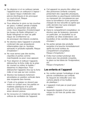 Page 22fr 
22
■Ne dégivrez ni et ne nettoyez jamais  
l’appareil avec un nettoyeur à vapeur !  
La vapeur risque d’atteindre des 
pièces électriques et de provoquer 
un court-circuit. Risque 
d’électrocution !
■Pour détacher le givre ou les couches  
de glace, n’utilisez jamais d’objets  
pointus ou présentant des arêtes  
vives. Vous risqueriez d’endommager  
les tuyaux de fluide réfrigérant. Le 
fluide réfrigérant en train de jaillir 
risque de s’enflammer ou 
de provoquer des lésions oculaires. 
■Ne stockez...