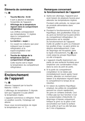 Page 26fr 
26
Éléments de commande 
Fig. 
2
Enclenchement  
de l’appareil 
Fig.2
Allumez l’appareil par la touche  
Marche / Arrêt 1. 
L’affichage de température 2 clignote  
tant que l’appareil n’a pas atteint  
la température réglée. 
L’appareil commence à réfrigérer. Porte  
en position ouverte, l’éclairage est  
allumé. 
Nous vous recommandons de régler  
la température sur +4 °C. Remarques concernant  
le fonctionnement de l’appareil
■Après son allumage, l’appareil peut  
avoir besoin de plusieurs heures...