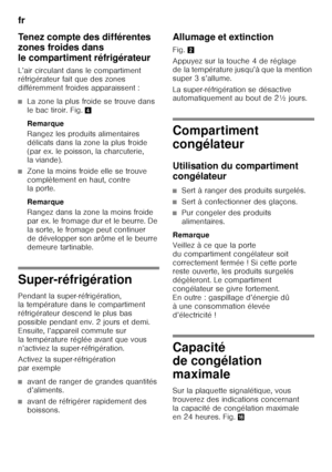 Page 28fr 
28
Tenez compte des différentes  
zones froides dans  
le compartiment réfrigérateur 
L’air circulant dans le compartiment  
réfrigérateur fait que des zones  
différemment froides apparaissent :
■La zone la plus froide se trouve dans  
le bac tiroir. Fig.
4
Remarque 
Rangez les produits alimentaires  
délicats dans la zone la plus froide 
(par ex. le poisson, la charcuterie,  
la viande).
■Zone la moins froide elle se trouve  
complètement en haut, contre  
la porte.  
Remarque 
Rangez dans la zone...