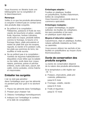 Page 30fr 
30
Vous trouverez en librairie toute une  
bibliographie sur la congélation et  
le blanchissement. 
Remarque 
Veillez à ce que les produits alimentaires  
à congeler n’entrent pas en contact avec  
des produits déjà congelés.
■Se prêtent à la congélation :  
Pâtisseries, poissons et fruits de mer,  
viande de boucherie et gibier, volaille,  
fruits, légumes, herbes culinaires,  
œufs sans la coque, produits laitiers 
comme le fromage, le beurre et le 
fromage blanc, plats précuisinés et  
restes de...