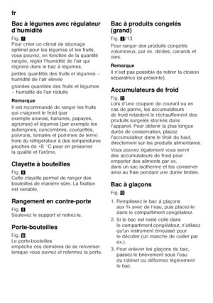 Page 32fr 
32
Bac à légumes avec régulateur  
d’humidité 
Fig.
7 
Pour créer un climat de stockage  
optimal pour les légumes et les fruits, 
vous pouvez, en fonction de la quantité 
rangée, régler l’humidité de l’air qui 
règnera dans le bac à légumes. 
petites quantités des fruits et légumes –  
humidité de l’air élevée 
grandes quantités des fruits et légumes  
– humidité de l’air réduite 
Remarque 
Il est recommandé de ranger les fruits  
qui craignent le froid (par 
exemple ananas, bananes, papayes,...