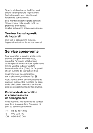 Page 39fr
39
Si au bout d’un temps bref l’appareil  
affiche la température réglée avant  
l’autodiagnostic, ceci signifie qu’il 
fonctionne correctement. 
Si la mention super clignote pendant  
10 secondes, cela signifie qu’il y a 
présence d’un défaut.   
Veuillez prévenir le service après-vente. 
Terminer l’autodiagnostic  
de l’appareil 
Une fois le programme exécuté,  
l’appareil revient sur le service normal.
Service après-vente 
Pour connaître le service après-vente  
situé le plus près de chez vous,...