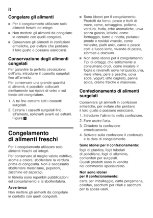 Page 48it 
48
Congelare gli alimenti
■Per il congelamento utilizzare solo  
alimenti freschi ed integri.
■Non mettere gli alimenti da congelare  
in contatto con quelli congelati.
■Conservare gli alimenti in confezioni  
ermetiche, per evitare che perdano  
il loro gusto o possano essiccarsi.
Conservazione degli alimenti  
congelati 
Per garantire la perfetta circolazione  
dell’aria, introdurre il cassetto surgelati 
fino all’arresto. 
Per conservare una grande quantità  
di alimenti, è possibile collocarli...