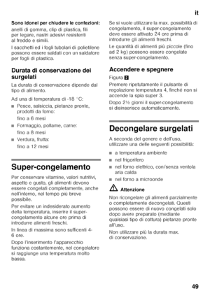 Page 49it
49
Sono idonei per chiudere le confezioni: 
anelli di gomma, clip di plastica, fili  
per legare, nastri adesivi resistenti  
al freddo e simili. 
I sacchetti ed i fogli tubolari di polietilene  
possono essere saldati con un saldatore  
per fogli di plastica. 
Durata di conservazione dei  
surgelati 
La durata di conservazione dipende dal  
tipo di alimento. 
Ad una di temperatura di -18 °C:
■Pesce, salsiccia, pietanze pronte,  
prodotti da forno: 
fino a 6 mesi
■Formaggio, pollame, carne: 
fino a 8...