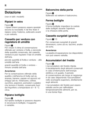 Page 50it 
50
Dotazione 
(non in tutti i modelli) 
Ripiani in vetro 
Figura6 
I ripiani interni possono essere spostati  
secono la necessità: A tal fine tirare il 
ripiano verso l’esterno, sollevarlo avanti 
e poi estrarlo. 
Cassetto per verdure con  
regolatore di umidità 
Figura 7 
Per creare il clima di conservazione  
ottimale per verdura e frutta, a seconda 
della quantità conservata, dal cassetto  
verdura si può regolare il tasi di umidità  
dell’aria. 
piccole quantità di frutta e verdura – alta...