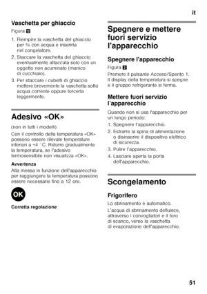 Page 51it
51
Vaschetta per ghiaccio 
Figura
,
1. Riempire la vaschetta del ghiaccio  per ¾ con acqua e inserirla  
nel congelatore.
2. Staccare la vaschetta del ghiaccio  eventualmente attaccata solo con un 
oggetto non acuminato (manico 
di cucchiaio).
3. Per staccare i cubetti di ghiaccio  mettere brevemente la vaschetta sotto 
acqua corrente oppure torcerla  
leggermente.
Adesivo «OK» 
(non in tutti i modelli) 
Con il controllo della temperatura «OK»  
possono essere rilevate temperature  
inferiori a +4 °C....