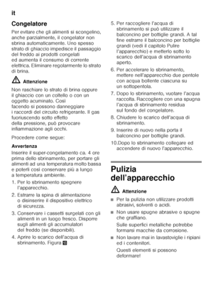 Page 52it 
52
Congelatore 
Per evitare che gli alimenti si scongelino,  
anche parzialmente, il congelator non 
sbrina automaticamente. Uno spesso 
strato di ghiaccio impedisce il passaggio 
del freddo ai prodotti congelati  
ed aumenta il consumo di corrente  
elettrica. Eliminare regolarmente lo strato 
di brina. ã=
Attenzione
Non raschiare lo strato di brina oppure  
il ghiaccio con un coltello o con un 
oggetto acuminato. Così 
facendo si possono danneggiare  
i raccordi del circuito refrigerante. Il gas...