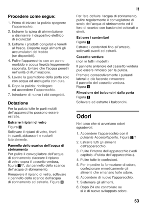 Page 53it
53
Procedere come segue: 
1. Prima di iniziare la pulizia spegnere 
l’apparecchio.
2. Estrarre la spina di alimentazione  o disinserire il dispositivo elettrico  
di sicurezza!
3. Estrarre i prodotti congelati e tenerli  al fresco. Disporre sugli alimenti gli  
accumulatori del freddo  
(se disponibili).
4. Pulire l’apparecchio con un panno  morbido e acqua tiepida leggermente 
saponata. Evitare che l’acqua penetri 
nell’unità di illuminazione.
5. Lavare la guarnizione della porta solo  con acqua ed...