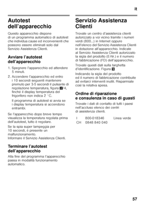 Page 57it
57
Autotest  
dell’apparecchio 
Questo apparecchio dispone  
di un programma automatico di autotest 
che individua cause ed inconvenienti che 
possono essere eliminati solo dal  
Servizio Assistenza Clienti. 
Avviare l’autotest  
dell’apparecchio 
1. Spegnere l’apparecchio ed attendere  5 minuti.
2. Accendere l’apparecchio ed entro  i 10 secondi seguenti mantenere  
premuto per 3-5 secondi il pulsante di 
regolazione temperatura, figura 2/4, 
finché il display temperatura del 
frigorifero non indica 2...