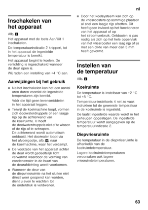 Page 63nl
63
Inschakelen van  
het apparaat 
Afb. 2
Het apparaat met de toets Aan/Uit 1  
inschakelen. 
De temperatuurindicatie 2 knippert, tot  
in het apparaat de ingestelde 
temperatuur is bereikt. 
Het apparaat begint te koelen. De  
verlichting is ingeschakeld wanneer 
de deur open is. 
Wij raden een instelling van +4 °C aan. 
Aanwijzingen bij het gebruik
■Na het inschakelen kan het een aantal  
uren duren voordat de ingestelde 
temperaturen zijn bereikt. 
Vóór die tijd geen levensmiddelen  
in het...