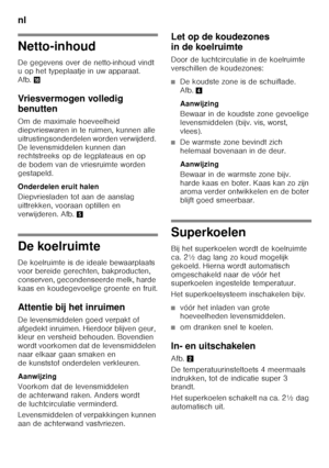 Page 64nl 
64
Netto-inhoud 
De gegevens over de netto-inhoud vindt  
u op het typeplaatje in uw apparaat.  
Afb.0
Vriesvermogen volledig  
benutten 
Om de maximale hoeveelheid  
diepvrieswaren in te ruimen, kunnen alle 
uitrustingsonderdelen worden verwijderd. 
De levensmiddelen kunnen dan  
rechtstreeks op de legplateaus en op  
de bodem van de vriesruimte worden 
gestapeld. 
Onderdelen eruit halen 
Diepvriesladen tot aan de aanslag  
uittrekken, vooraan optillen en 
verwijderen. Afb. 5
De koelruimte 
De...