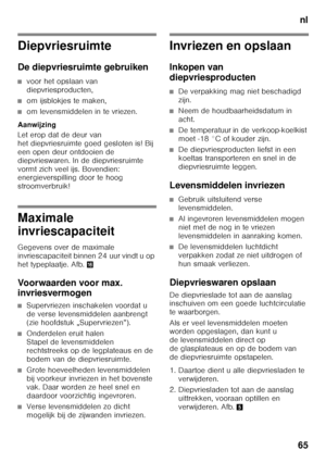 Page 65nl
65
Diepvriesruimte 
De diepvriesruimte gebruiken
■voor het opslaan van  
diepvriesproducten,
■om ijsblokjes te maken,
■om levensmiddelen in te vriezen.
Aanwijzing 
Let erop dat de deur van  
het diepvriesruimte goed gesloten is! Bij 
een open deur ontdooien de 
diepvrieswaren. In de diepvriesruimte 
vormt zich veel ijs. Bovendien:  
energieverspilling door te hoog  
stroomverbruik!
Maximale  
invriescapaciteit 
Gegevens over de maximale  
invriescapaciteit binnen 24 uur vindt u op 
het typeplaatje....