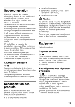 Page 15fr
15
Supercongélation 
Il faudrait congeler les produits  
alimentaires à cœur le plus rapidement  
possible afin de préserver leurs  
vitamines, leur valeur nutritive, leur 
aspect et leur goût. 
Pour empêcher une hausse indésirable  
de la température, allumez la 
supercongélation quelques heures avant  
de ranger des produits alimentaires frais.  
4 à 6 heures suffisent généralement. 
L’appareil fonctionne désormais  
en permanence. Le compartiment 
congélateur atteint une température très 
basse....