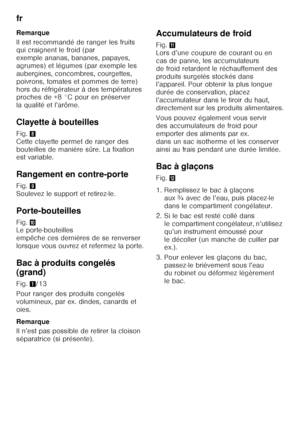 Page 16fr 
16
Remarque 
Il est recommandé de ranger les fruits  
qui craignent le froid (par  
exemple ananas, bananes, papayes, 
agrumes) et légumes (par exemple les  
aubergines, concombres, courgettes,  
poivrons, tomates et pommes de terre) 
hors du réfrigérateur à des températures  
proches de +8 °C pour en préserver  
la qualité et l’arôme. 
Clayette à bouteilles 
Fig.
8 
Cette clayette permet de ranger des  
bouteilles de manière sûre. La fixation  
est variable. 
Rangement en contre-porte 
Fig. 9...