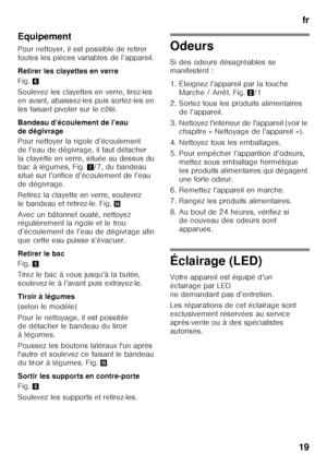 Page 19fr
19
Equipement 
Pour nettoyer, il est possible de retirer  
toutes les pièces variables de l’appareil. 
Retirer les clayettes en verre 
Fig.
6
Soulevez les clayettes en verre, tirez-les  
en avant, abaissez-les puis sortez-les en 
les faisant pivoter sur le côté.  
Bandeau d’écoulement de l’eau  
de dégivrage 
Pour nettoyer la rigole d’écoulement  
de l’eau de dégivrage, il faut détacher 
la clayette en verre, située au dessus du  
bac à légumes, Fig. 1/7, du bandeau 
situé sur l’orifice d’écoulement...