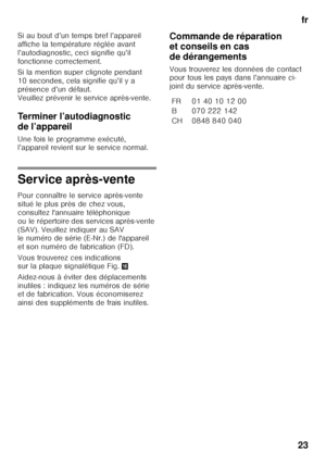 Page 23fr
23
Si au bout d’un temps bref l’appareil  
affiche la température réglée avant  
l’autodiagnostic, ceci signifie qu’il 
fonctionne correctement. 
Si la mention super clignote pendant  
10 secondes, cela signifie qu’il y a 
présence d’un défaut.   
Veuillez prévenir le service après-vente. 
Terminer l’autodiagnostic  
de l’appareil 
Une fois le programme exécuté,  
l’appareil revient sur le service normal.
Service après-vente 
Pour connaître le service après-vente  
situé le plus près de chez vous,...