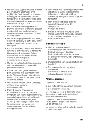 Page 25it
25
■Non utilizzare oggetti appuntiti o affilati  
per rimuovere gli strati di brina  
o ghiaccio. Così facendo si possono 
danneggiare i raccordi del circuito 
refrigerante. Il gas fuoriuscendo sotto 
effetto della pressione, può provocare  
infiammazione agli occhi. 
■Non conservare nell’apparecchio  
prodotti contenenti propellenti gassosi  
combustibili (per es. bombolette  
spray) e sostanze esplosive. Pericolo 
di esplosione!
■Non usare impropriamente lo zoccolo,  
i cassetti estraibili, le porte...