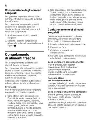 Page 32it 
32
Conservazione degli alimenti  
congelati 
Per garantire la perfetta circolazione  
dell’aria, introdurre il cassetto surgelati  
fino all’arresto. 
Per conservare una grande quantità  
di alimenti, è possibile collocarli 
direttamente sui ripiani di vetro e sul 
fondo del congelatore.  
1. A tal fine estrarre tutti i cassetti 
surgelati. 
2. Estrarre i cassetti surgelati fino  all’arresto, sollevarli avanti ed estrarli.  
Figura 5
Congelamento  
di alimenti freschi 
Per il congelamento utilizzare...