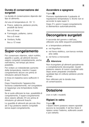 Page 33it
33
Durata di conservazione dei  
surgelati 
La durata di conservazione dipende dal  
tipo di alimento. 
Ad una di temperatura di -18 °C:
■Pesce, salsiccia, pietanze pronte,  
prodotti da forno: 
fino a 6 mesi
■Formaggio, pollame, carne: 
fino a 8 mesi
■Verdura, frutta: 
fino a 12 mesi
Super-congelamento 
Per conservare vitamine, valori nutritivi,  
aspetto e gusto, gli alimenti devono  
essere congelati completamente, anche  
nell’interno, nel tempo più breve 
possibile. 
Per evitare un indesiderato...