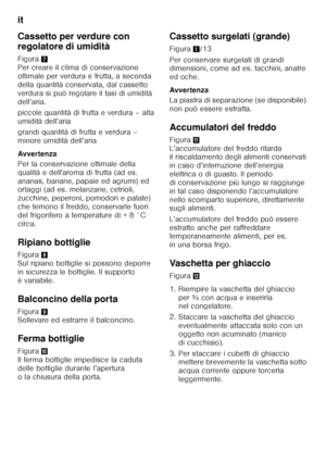 Page 34it 
34
Cassetto per verdure con  
regolatore di umidità 
Figura
7 
Per creare il clima di conservazione  
ottimale per verdura e frutta, a seconda 
della quantità conservata, dal cassetto 
verdura si può regolare il tasi di umidità 
dell’aria. 
piccole quantità di frutta e verdura – alta  
umidità dell’aria 
grandi quantità di frutta e verdura –  
minore umidità dell’aria 
Avver tenza 
Per la conservazione ottimale della  
qualità e dell'aroma di frutta (ad es. 
ananas, banane, papaie ed agrumi) ed...