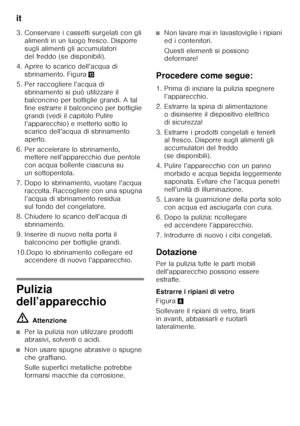 Page 36it 
36
3. Conservare i cassetti surgelati con gli 
alimenti in un luogo fresco. Disporre  
sugli alimenti gli accumulatori 
del freddo (se disponibili).
4. Aprire lo scarico dell’acqua di  sbrinamento. Figura -
5. Per raccogliere l’acqua di  sbrinamento si può utilizzare il 
balconcino per bottiglie grandi. A tal 
fine estrarre il balconcino per bottiglie 
grandi (vedi il capitolo Pulire 
l’apparecchio) e metterlo sotto lo  
scarico dell’acqua di sbrinamento  
aperto.
6. Per accelerare lo sbrinamento,...