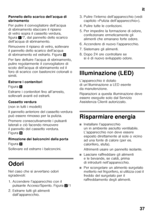 Page 37it
37
Pannello dello scarico dell’acqua di  
sbrinamento 
Per pulire il convogliatore dell’acqua  
di sbrinamento staccare il ripiano 
di vetro sopra il cassetto verdura,  
figura
1/7, dal pannello dello scarico 
dell’acqua di sbrinamento. 
Rimuovere il ripiano di vetro, sollevare  
il pannello dello scarico dell’acqua 
di sbrinamento ed estrarlo. Figura .
Per fare defluire l’acqua di sbrinamento, 
pulire regolarmente il convogliatore di 
scolo dell’acqua di sbrinamento ed il 
foro di scarico con...