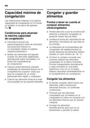 Page 50es 
50
Capacidad máxima de  
congelación 
Las indicaciones relativas a la máxima  
capacidad de congelación en 24 horas 
se facilitan en la placa del aparato. 
Fig.0
Condiciones para alcanzar  
la máxima capacidad  
de congelación
■Conectar la función de  
supercongelación antes de introducir 
los productos frescos en  
el congelador (véase el capítulo  
«Supercongelación»).
■Retirar los elementos del aparato  
Guarde los alimentos apilándolos  
directamente sobre las baldas y el 
fondo del compartimento...