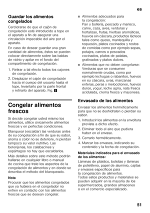 Page 51es 
51
Guardar los alimentos  
congelados 
Cerciorarse de que el cajón de  
congelación esté introducido a tope en  
el aparato a fin de asegurar una 
circulación impecable del aire por el 
aparato. 
En caso de desear guardar una gran  
cantidad de alimentos, éstos se pueden  
colocar directamente sobre las baldas  
de vidrio y apilar en el fondo del  
compartimento de congelación.  
1. Retirar a tal efecto todos los cajones 
de congelación. 
2. Desplazar el cajón de congelación  hacia el cuerpo del...