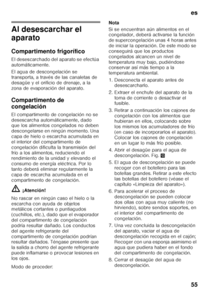 Page 55es 
55
Al desescarchar el  
aparato 
Compartimento frigorífico 
El desescarchado del aparato se efectúa  
automáticamente. 
El agua de descongelación se  
transporta, a través de las canaletas de 
desagüe y el orificio de drenaje, a la 
zona de evaporación del aparato. 
Compartimento de  
congelación 
El compartimento de congelación no se  
desescarcha automáticamente, dado  
que los alimentos congelados no deben  
descongelarse en ningún momento. Una 
capa de hielo o escarcha acumulada en 
el interior...