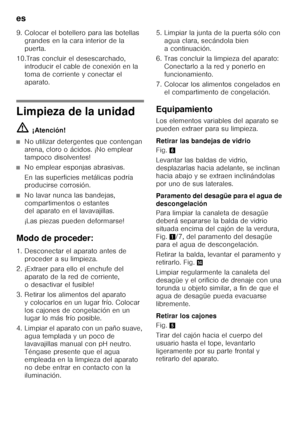 Page 56es 
56
9. Colocar el botellero para las botellas 
grandes en la cara interior de la  
puerta.
10.Tras concluir el desescarchado,  introducir el cable de conexión en la 
toma de corriente y conectar el 
aparato.
Limpieza de la unidad ã= ¡Atención!
■No utilizar detergentes que contengan  
arena, cloro o ácidos. ¡No emplear 
tampoco disolventes!
■No emplear esponjas abrasivas. 
En las superficies metálicas podría  
producirse corrosión.
■No lavar nunca las bandejas,  
compartimentos o estantes  
del aparato...