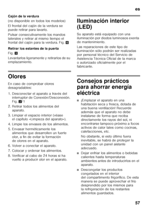 Page 57es 
57
Cajón de la verdura 
(no disponible en todos los modelos) 
El frontal del cajón de la verdura se  
puede retirar para lavarlo. 
Pulsar consecutivamente los mandos  
laterales y retirar al mismo tiempo el 
frontal del cajón para la verdura. Fig.
/
Retirar los estantes de la puerta 
Fig. 9
Levantarlos ligeramente y retirarlos de su  
emplazamiento.
Olores 
En caso de comprobar olores  
desagradables: 
1. Desconectar el aparato a través del  interruptor de Conexión/Desconexión.  
Fig. 2/1
2. Retirar...