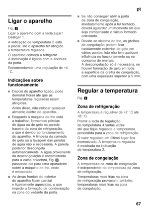 Page 67pt
67
Ligar o aparelho 
Fig. 2
Ligar o aparelho com a tecla Ligar/ 
Desligar 1. 
A indicação de temperatura 2 está  
a piscar, até o aparelho ter atingido  
a temperatura regulada. 
O aparelho começa a refrigerar.  
A iluminação é ligada com a abertura 
da porta. 
Recomendamos uma regulação de +4  
°C. 
Indicações sobre  
funcionamento
■Depois do aparelho ligado, pode  
demorar horas até que as 
temperaturas reguladas sejam 
atingidas. 
Antes disso, não colocar qualquer  
alimento dentro do aparelho....